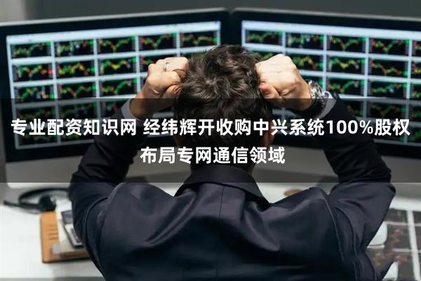 专业配资知识网 经纬辉开收购中兴系统100%股权 布局专网通信领域