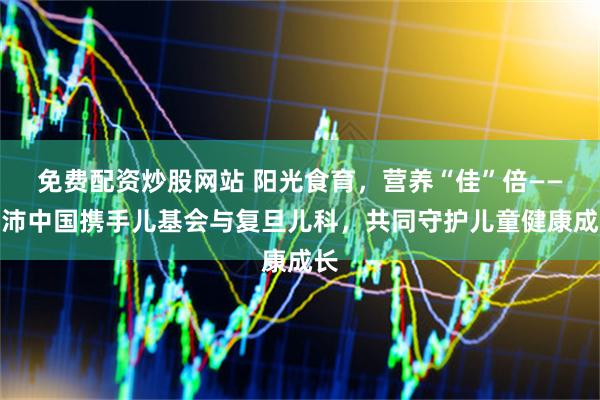 免费配资炒股网站 阳光食育，营养“佳”倍——佳沛中国携手儿基会与复旦儿科，共同守护儿童健康成长