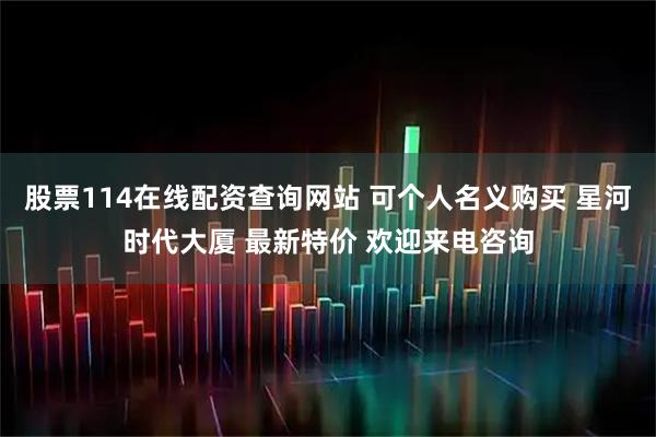 股票114在线配资查询网站 可个人名义购买 星河时代大厦 最新特价 欢迎来电咨询