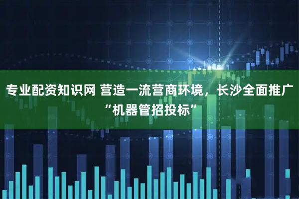 专业配资知识网 营造一流营商环境，长沙全面推广“机器管招投标”