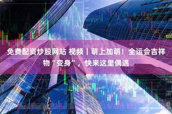 免费配资炒股网站 视频|萌上加萌!全运会吉祥物“变身”,快来这里偶遇