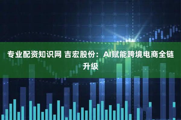 专业配资知识网 吉宏股份：AI赋能跨境电商全链升级
