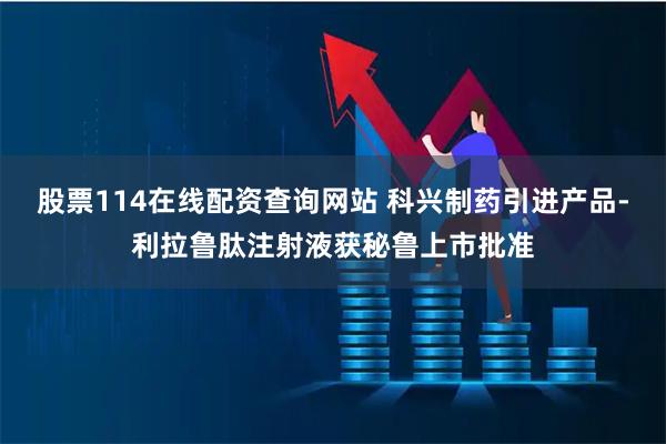 股票114在线配资查询网站 科兴制药引进产品-利拉鲁肽注射液获秘鲁上市批准
