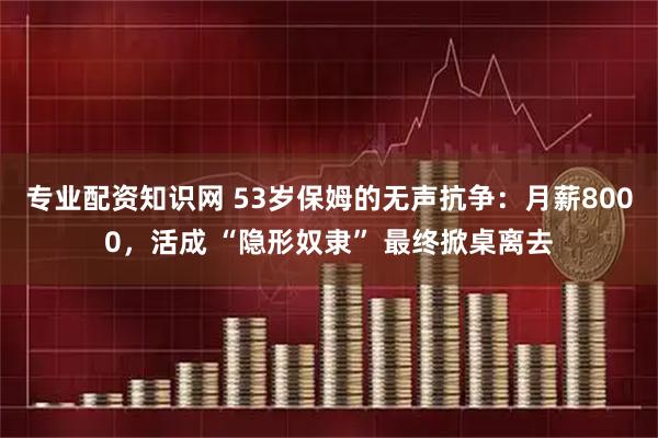 专业配资知识网 53岁保姆的无声抗争：月薪8000，活成 “隐形奴隶” 最终掀桌离去