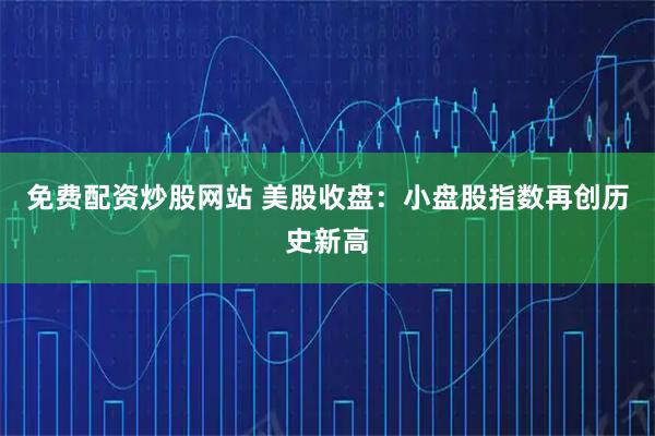 免费配资炒股网站 美股收盘：小盘股指数再创历史新高