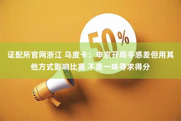 证配所官网浙江 乌度卡：申京开局手感差但用其他方式影响比赛 不是一味寻求得分