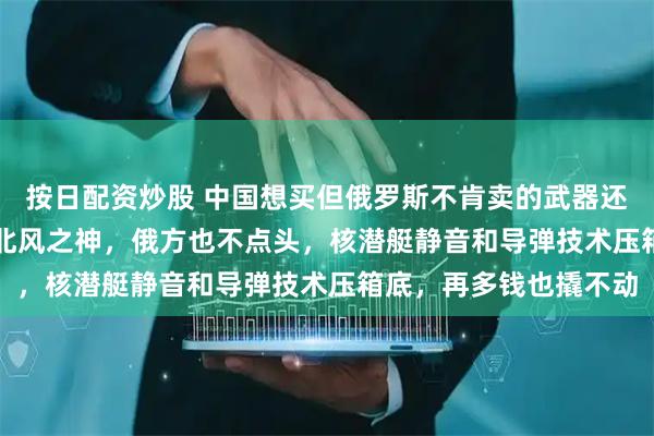 按日配资炒股 中国想买但俄罗斯不肯卖的武器还有吗？拿10艘055换北风之神，俄方也不点头，核潜艇静音和导弹技术压箱底，再多钱也撬不动