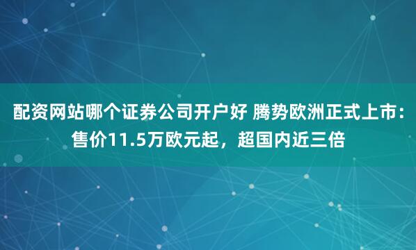 配资网站哪个证券公司开户好 腾势欧洲正式上市：售价11.5万欧元起，超国内近三倍