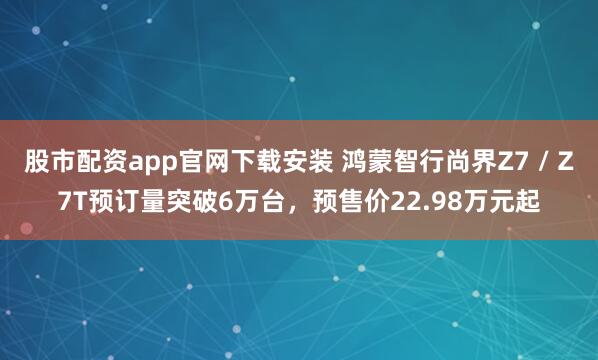 股市配资app官网下载安装 鸿蒙智行尚界Z7 / Z7T预订量突破6万台，预售价22.98万元起