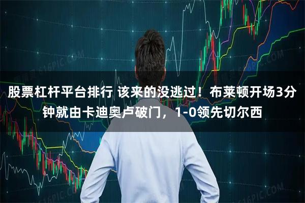 股票杠杆平台排行 该来的没逃过！布莱顿开场3分钟就由卡迪奥卢破门，1-0领先切尔西