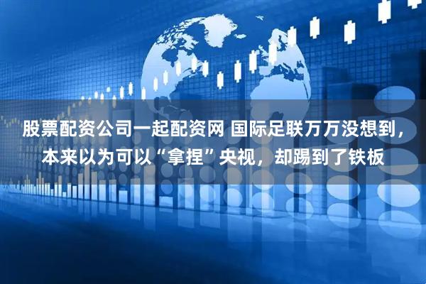 股票配资公司一起配资网 国际足联万万没想到，本来以为可以“拿捏”央视，却踢到了铁板