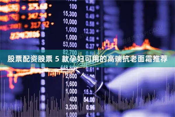 股票配资股票 5 款孕妇可用的高端抗老面霜推荐