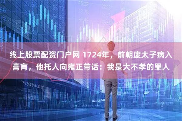线上股票配资门户网 1724年，前朝废太子病入膏肓，他托人向雍正带话：我是大不孝的罪人