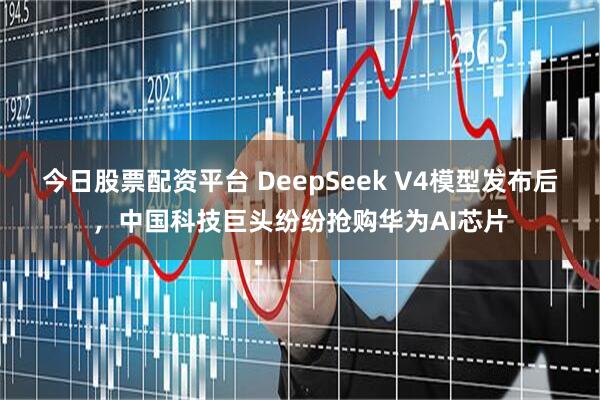 今日股票配资平台 DeepSeek V4模型发布后，中国科技巨头纷纷抢购华为AI芯片