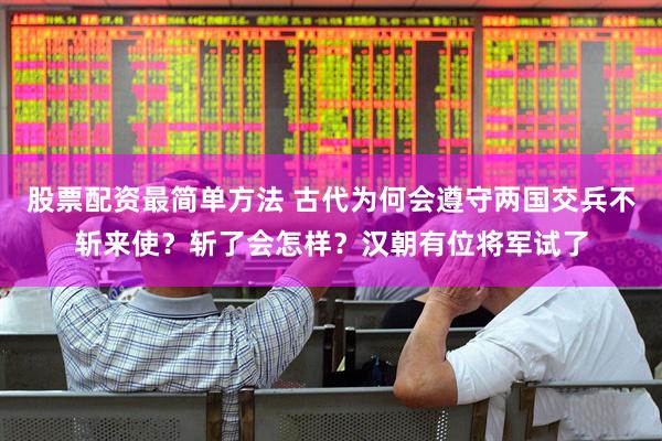 股票配资最简单方法 古代为何会遵守两国交兵不斩来使？斩了会怎样？汉朝有位将军试了